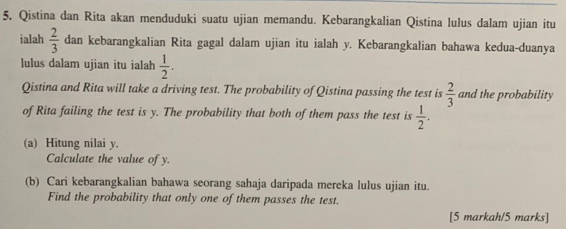 Qistina dan Rita akan menduduki suatu ujian memandu. Kebarangkalian Qistina lulus dalam ujian itu 
ialah  2/3  dan kebarangkalian Rita gagal dalam ujian itu ialah y. Kebarangkalian bahawa kedua-duanya 
lulus dalam ujian itu ialah  1/2 . 
Qistina and Rita will take a driving test. The probability of Qistina passing the test is  2/3  and the probability 
of Rita failing the test is y. The probability that both of them pass the test is  1/2 . 
(a) Hitung nilai y. 
Calculate the value of y. 
(b) Cari kebarangkalian bahawa seorang sahaja daripada mereka lulus ujian itu. 
Find the probability that only one of them passes the test. 
[5 markah/5 marks]