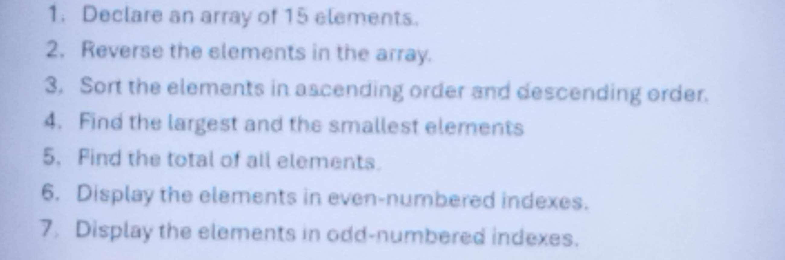 Declare an array of 15 elements. 
2. Reverse the elements in the array. 
3. Sort the elements in ascending order and descending order. 
4. Find the largest and the smallest elements 
5. Find the total of all elements. 
6. Display the elements in even-numbered indexes. 
7. Display the elements in odd-numbered indexes.