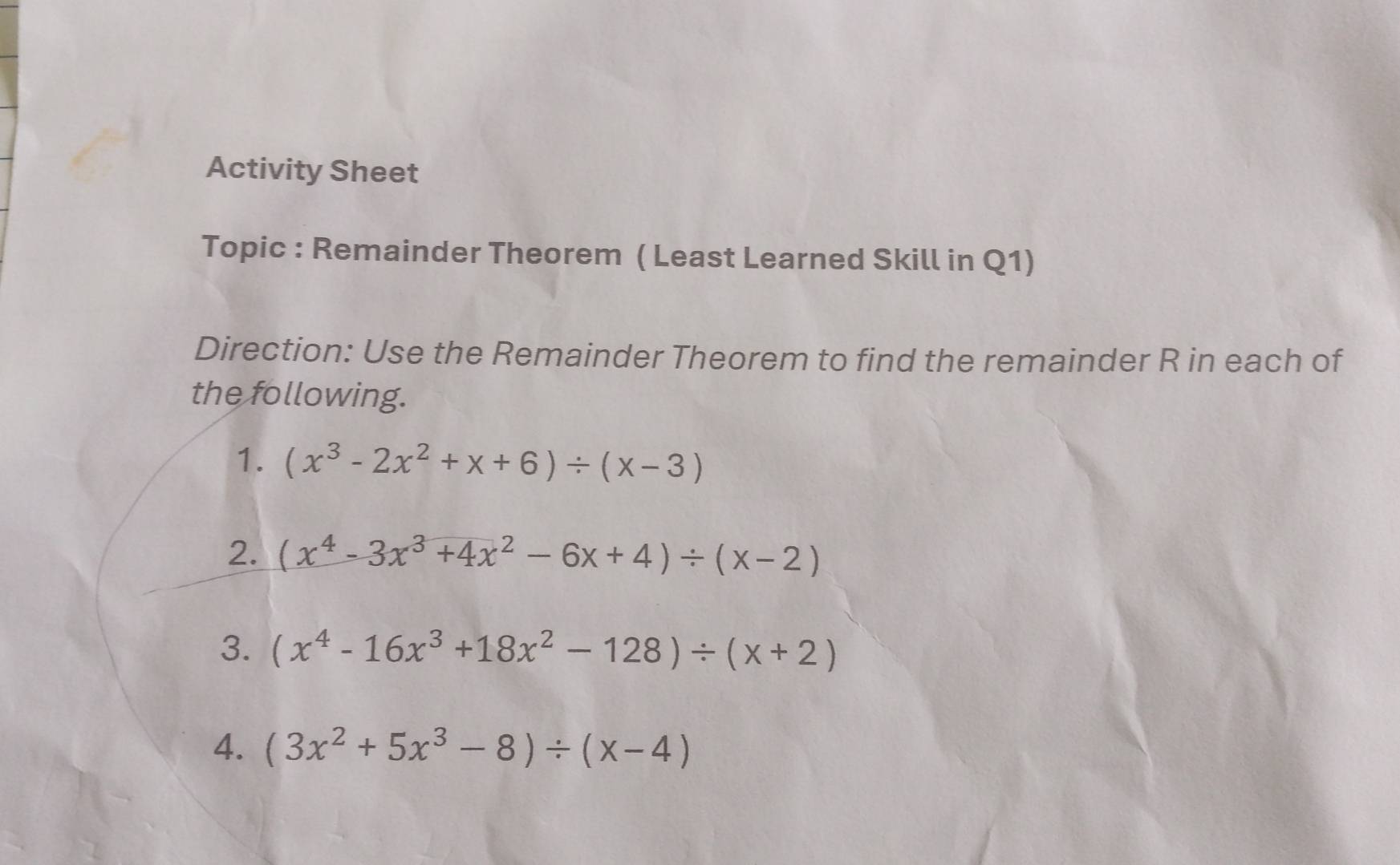 Activity Sheet 
Topic : Remainder Theorem ( Least Learned Skill in Q1) 
Direction: Use the Remainder Theorem to find the remainder R in each of 
the following. 
1. (x^3-2x^2+x+6)/ (x-3)
2. (x^4-3x^3+4x^2-6x+4)/ (x-2)
3. (x^4-16x^3+18x^2-128)/ (x+2)
4. (3x^2+5x^3-8)/ (x-4)