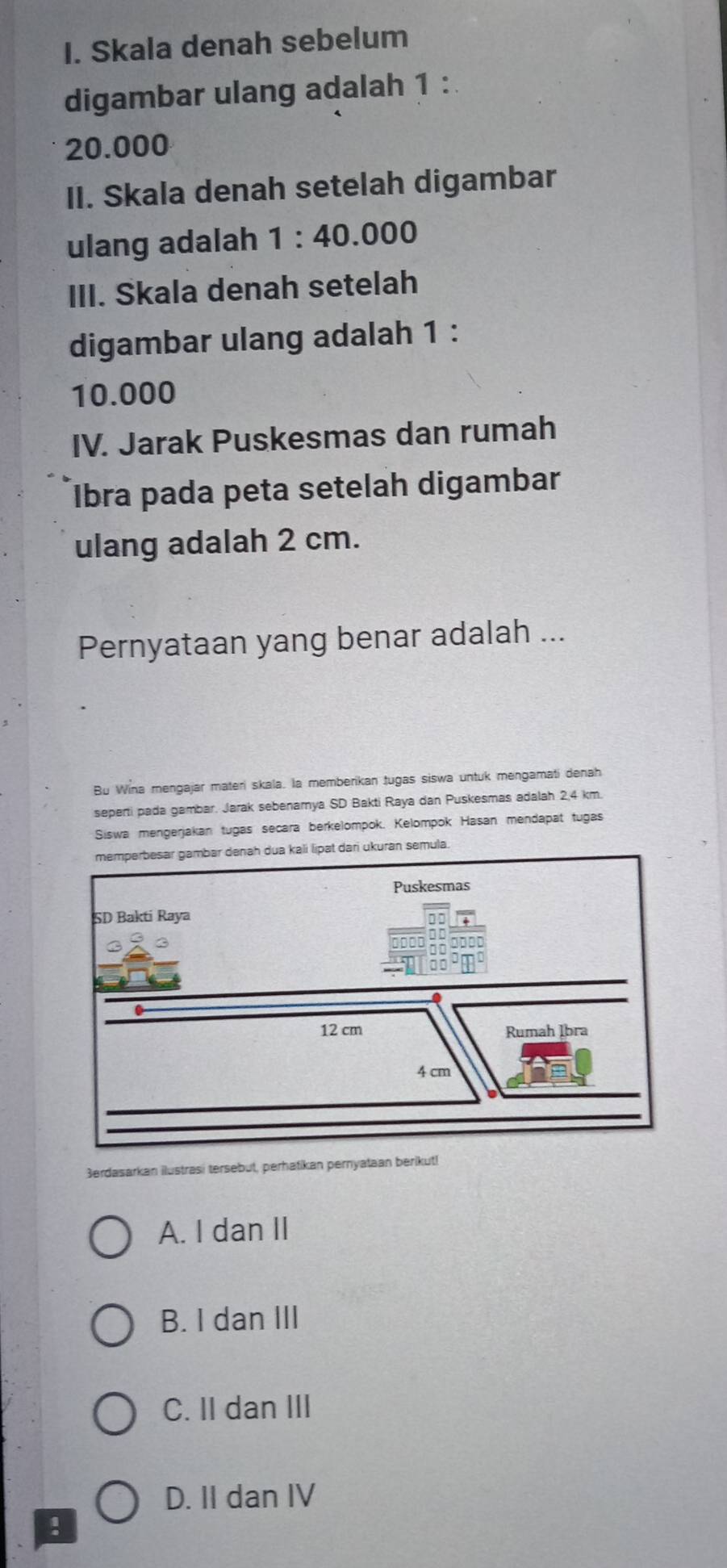 Skala denah sebelum
digambar ulang adalah 1 :
20.000
II. Skala denah setelah digambar
ulang adalah 1:40.000
III. Skala denah setelah
digambar ulang adalah 1 :
10.000
IV. Jarak Puskesmas dan rumah
Iİbra pada peta setelah digambar
ulang adalah 2 cm.
Pernyataan yang benar adalah ...
Bu Wina mengajar materi skala. la memberikan tugas siswa untuk mengamati denah
seperti pada gambar. Jarak sebenamya SD Bakti Raya dan Puskesmas adalah 2,4 km.
Siswa mengerjakan tugas secara berkelompok. Kelompok Hasan mendapat tugas
ri ukuran semula.
3erdasarkan ilustrasi tersebut, perhatikan pernyataan berikut!
A. I dan II
B. I dan III
C. II dan III
D. II dan IV
!