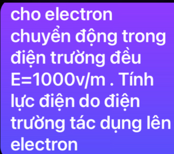 cho electron 
chuyền động trong 
điện trường đều
E=1000v/n n. Tính 
lực điện do điện 
trường tác dụng lên 
electron