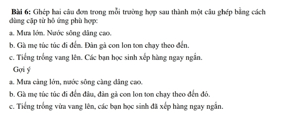 Ghép hai câu đơn trong mỗi trường hợp sau thành một câu ghép bằng cách 
dùng cặp từ hô ứng phù hợp: 
a. Mưa lớn. Nước sông dâng cao. 
b. Gà mẹ túc túc đi đến. Đàn gà con lon ton chạy theo đến. 
c. Tiếng trống vang lên. Các bạn học sinh xếp hàng ngay ngắn. 
Gợi ý
a. Mưa càng lớn, nước sông càng dâng cao. 
b. Gà mẹ túc túc đi đến đâu, đàn gà con lon ton chạy theo đến đó. 
c. Tiếng trống vừa vang lên, các bạn học sinh đã xếp hàng ngay ngắn.