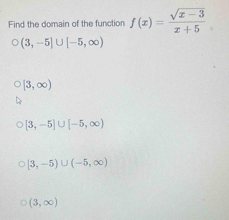 Find the domain of the function f(x)= (sqrt(x-3))/x+5 
(3,-5]∪ [-5,∈fty )
[3,∈fty )
[3,-5]∪ [-5,∈fty )
[3,-5)∪ (-5,∈fty )
(3,∈fty )