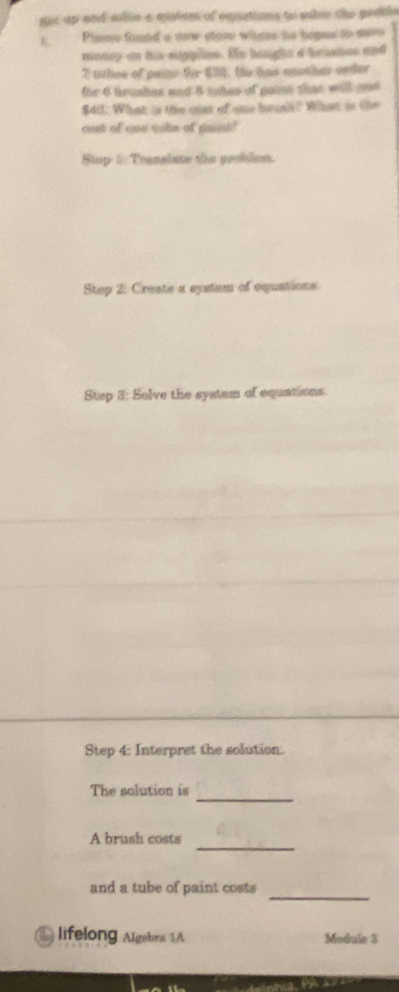 got up and solue a mistem of equations to salre the peable 
Pimne foued a saw slom whese he hopes to mise 
monny on his suppliee. Hs beught a brashes and 
2 taliee of pains for $32. he has apothes ender 
for 6 trushes and 8 tuhes of pains that will and
$43 : What is the cst of one brusk? What is the 
cost of one wils of paint? 
Stop 2 Translate tie gesblion 
Stop 2: Create a eystem of equations 
Step 3 : Solve the system of equations 
Step 4 : Interpret the solution. 
_ 
The solution is 
A brush costs_ 
_ 
and a tube of paint costs 
lifelong Algebra 1 Module 3