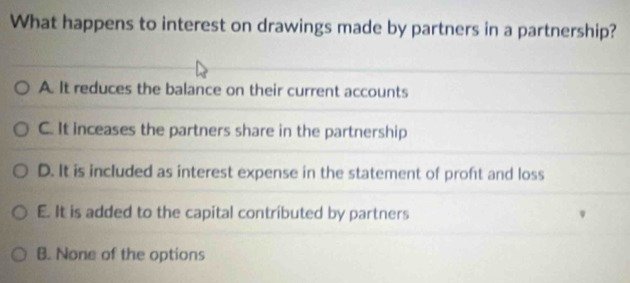 What happens to interest on drawings made by partners in a partnership?
A. It reduces the balance on their current accounts
C. It inceases the partners share in the partnership
D. It is included as interest expense in the statement of proft and loss
E. It is added to the capital contributed by partners
B. None of the options