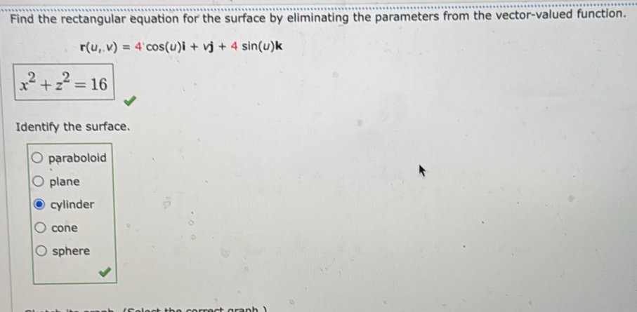 Find the rectangular equation for the surface by eliminating the parameters from the vector-valued function.
r(u,v)=4'cos (u)i+vj+4sin (u)k
x^2+z^2=16
Identify the surface.
pạraboloid
plane
cylinder
cone
sphere