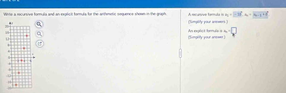 Write a recursive formula and an explicit formula for the arthmetic sequence shown in the graph. A recursive formula is a_1= -18, a_n=a_n-1+8. 
(Simplify your answers.) 
An explicit formula is a_n=□
(Simplify your answer.)