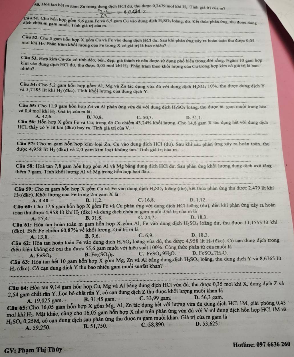 Hoà tan hết m gam Zn trong dụng địch HCl dư, thu được 0,2479 mol khí H₂. Tính giá trị của m?
_
_
_
Câu 51. Cho hỗn hợp gồm 5,6 gam Fe và 6,5 gam Cu vào dung dịch H_2SO loàng, dư, Kết thúc phản ứng, thu được dung
_
dịch chứa m gam muối. Tính giá trị của m.
_
Câu 52. Cho 5 gam hỗn hợp X gồm Cu và Fe vào dung dịch HCI dư. Sau khi phán ứng xây ra hoàn toàn thu được 0,05
_
mol khí H₂. Phần trăm khối lượng của Fe trong X có giá trị là bao nhiêu?
_
Câu 53. Hợp kim Cu-Zn có tính đẻo, bên, đẹp, giá thành rẻ nên được sử dụng phổ biên trong đời sống. Ngâm 10 gam hợp
kim vào dung dịch HCl dư, thu được 0,05 mol khí H₂. Phần trăm theo khổi lượng của Cu trong hợp kim có giá trị là bao
nhiêu?
_
_
Câu 54: Cho 5,2 gam hỗn hợp gồm Al, Mg và Zn tác dụng vừa đủ với dung dịch H₂SO₄ 10%, thu được dung dịch Y
_
và 3,7185 lít khí I y. (đkc). Tính khối lượng của dung dịch Y.
_
Câu 55: Cho 11,9 gam hỗn hợp Zn và Al phản ứng vừa đủ với dung dịch H_2 SO loãng, thu được m gam muối trung hòa
và 0,4 mol khí H₂. Giá trị của m là
A. 42.6. B. 70,8. C. 50,3. D. 51,1.
Câu 56: Hỗn hợp X gồm Fe và Cu, trong đó Cu chiếm 43,24% khối lượng. Cho 14,8 gam X tác dụng hết với dung dịch
_
HCl, thấy có V lít khí (đkc) bay ra. Tính giá trị của V.
_
Câu 57: Cho m gam hỗn hợp kim loại Zn, Cu vào dung dịch HCl (dư). Sau khi các phản ứng xảy ra hoàn toàn, thu
được 4,958 lít H_2(dkc) và 2,0 gam kim loại không tan. Tính giá trị của m.
_
_
Câu 58: Hoà tan 7,8 gam hỗn hợp gồm Al và Mg bằng dung dịch HCl dư. Sau phản ứng khối lượng dung dịch axit tăng
thêm 7 gam. Tính khối lượng Al và Mg trong hỗn hợp ban đầu.
_
_
Câu 59: Cho m gam hỗn hợp X gồm Cu và Fe vào dung dịch H_2SO_4 loãng (dư), kết thúc phản ứng thu được 2,479 lít khí
H_2 (đkc). Khối lượng của Fe trong 2m gam X là
A. 4.48. B. 11,2. C. 16,8. _D. 1,12.
Câu 60: Cho 17,6 gam hỗn hợp X gồm Fe và Cu phản ứng với dung dịch HCl loãng (dư), đến khi phản ứng xảy ra hoàn
toàn thu được 4,958 lít khí H_2 (đkc) và dung dịch chứa m gam muồi. Giá trị của m là D. 18,3.
A. 25,4. B. 31,8. C. 24,7.
Câu 61: Hòa tan hoàn toàn m gam hỗn hợp X gồm Al, Fe vào dung dịch H_2SO_4 loãng dư, thu được 11,1555 lít khí
(đkc). Biết Fe chiếm 60,87% về khối lượng. Giá trị m là
A. 13,8. B. 9,6. C. 6,9. D. 18,3.
Câu 62: Hòa tan hoàn toàn Fe vào dung dịch H_2SO_4 loãng vừa đủ, thu được 4,958 lit H_2 (đkc). Cô cạn dung dịch trong
điều kiện không có oxi thu được 55,6 gam muối với hiệu suất 100%. Công thức phân tử của muối là
A. FeSO_4. Fe_2(SO_4)_3. C. FeSO_4.9H_2O. D. F SO_4.7H_2O.
B.
Câu 63: Hòa tan hết 10 gam hỗn hợp X gồm Mg, Zn và Al bằng dung dịch H_2SO_4 loãng, thu dung dịch Y và 8,6765 lít
H_2 (đkc). Cô cạn dung dịch Y thu bao nhiêu gam muối sunfat khan?
Câu 64: Hòa tan 9,14 gam hỗn hợp Cu, Mg và Al bằng dung dịch HCl vừa đủ, thu được 0,35 mol khí X, dung dịch Z và
2,54 gam chất rắn Y. Lọc bỏ chất rắn Y, cô cạn dung dịch Z thu được khối lượng muối khan là
A. 19,025 gam. B. 31,45 gam. C. 33,99 gam. D. 56,3 gam.
Câu 65: Cho 16,05 gam hỗn hợp X gồm Mg, Al, Zn tác dụng hết với lượng vừa đủ dung dịch HCl 1M, giải phóng 0,45
mol khí H_2. Mặt khác, cũng cho 16,05 gam hỗn hợp X như trên phận ứng vừa đủ với V ml dung dịch hỗn hợp HCl 1M và
H_2SO_4 0,25M, cô cạn dung dịch sau phản ứng thu được m gam muối khan. Giá trị của m gam là
A. 59,250. B. 51,750. C. 58,890. D. 53,625.
GV: Phạm Thị Thủy Hotline: 097 6636 260