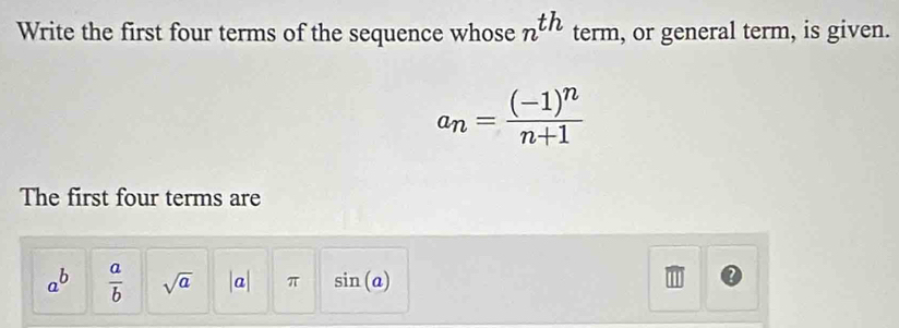 Write the first four terms of the sequence whose n^(th) term, or general term, is given.
a_n=frac (-1)^nn+1
The first four terms are
a^b  a/b  sqrt(a) |a| π sin (a)