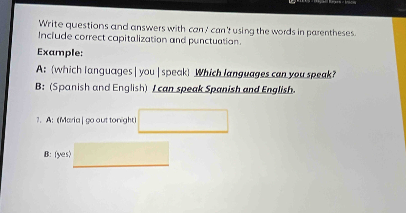 Juel Rayes - Início 
Write questions and answers with can / can't using the words in parentheses. 
Include correct capitalization and punctuation. 
Example: 
A: (which languages | you | speak) Which languages can you speak? 
B: (Spanish and English) I can speak Spanish and English. 
1. A: (Maria | go out tonight) □ 
B: (yes) □