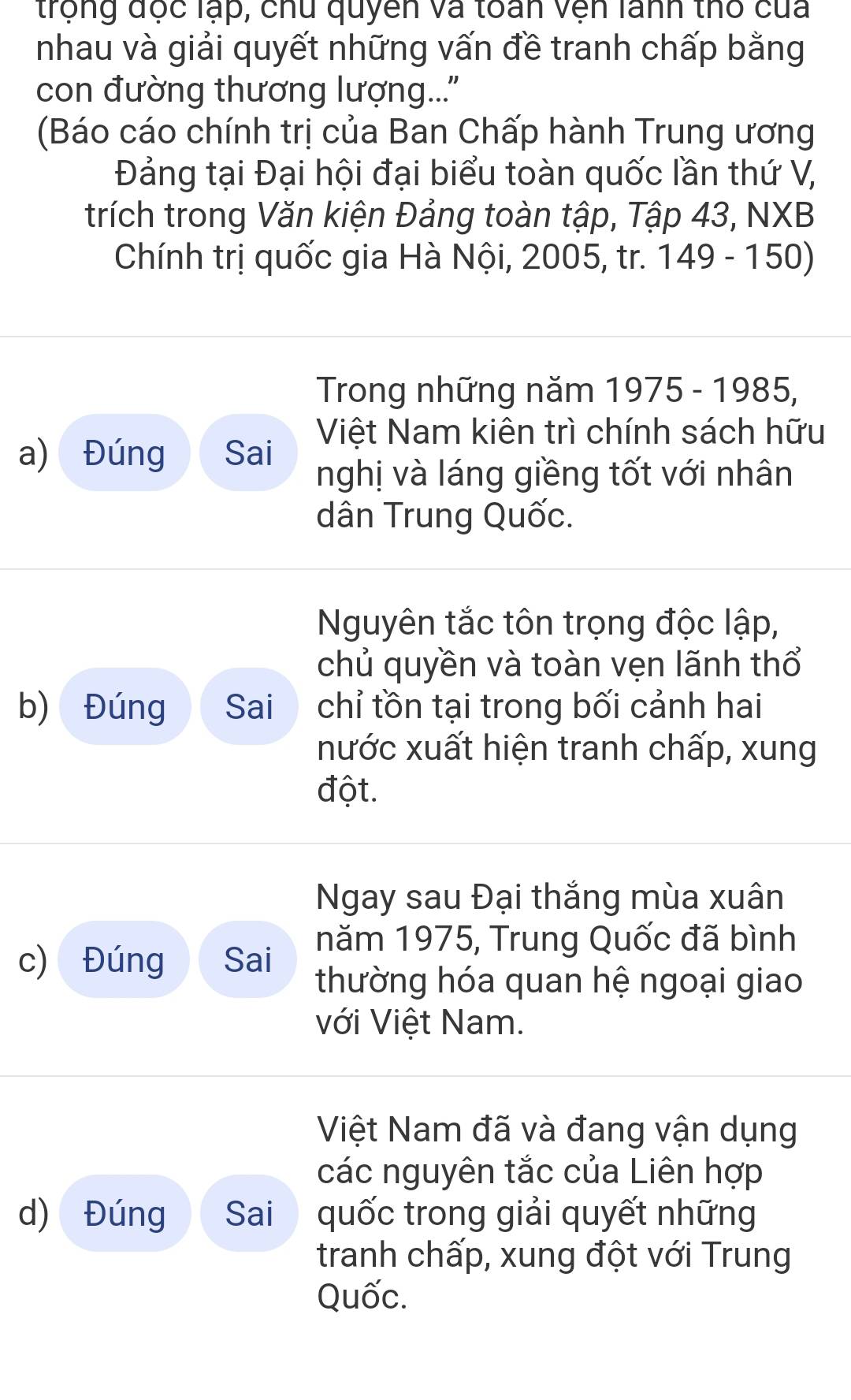 trộng độc lạp, chu quyền và toán vện lanh thổ của 
nhau và giải quyết những vấn đề tranh chấp bằng 
con đường thương lượng... 
(Báo cáo chính trị của Ban Chấp hành Trung ương 
Đảng tại Đại hội đại biểu toàn quốc lần thứ V, 
trích trong Văn kiện Đảng toàn tập, Tập 43, NXB 
Chính trị quốc gia Hà Nội, 2005, tr. 149 - 150) 
Trong những năm 1975 - 1985, 
Việt Nam kiên trì chính sách hữu 
a) Đúng Sai 
nghị và láng giềng tốt với nhân 
dân Trung Quốc. 
Nguyên tắc tôn trọng độc lập, 
chủ quyền và toàn vẹn lãnh thổ 
b) Đúng Sai chỉ tồn tại trong bối cảnh hai 
nước xuất hiện tranh chấp, xung 
đột. 
Ngay sau Đại thắng mùa xuân 
năm 1975, Trung Quốc đã bình 
c) Đúng Sai thường hóa quan hệ ngoại giao 
với Việt Nam. 
Việt Nam đã và đang vận dụng 
các nguyên tắc của Liên hợp 
d) Đúng Sai quốc trong giải quyết những 
tranh chấp, xung đột với Trung 
Quốc.