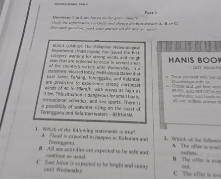 KENTAS MOOEL SPM 5
Part 1
Questions 1 to 8 are based on the given stimull.
Study the information carefully and choose the best answer A. B or C.
For each question, mark your answer on the answer sheet.
KLALA LUMPUR: The Malaysian Meteorological
Department (MetMalaysia) has issued the first
category warning for strong winds and rough
seas that are expected to occur in several areas HANIS BOOK
of the country's waters until Wednesday. In a Gift Vouche
statement released today, MetMalaysia stated that
East Johor, Pahang, Terengganu, and Kelantan Treat yourself with the g
are predicted to experience strong northeast knowledge with us 
winds of 40 to 50km/h, with waves as high as Come and get free vou RM50, and RM 100 to p
3.5m. This situation is dangerous for small boats, textbooks, and back-to
recreational activities, and sea sports. There is all our outlets across t
a possibility of seawater rising on the coast of
Terengganu and Kelantan waters - BERNAMA
1. Which of the following statements is true? 3. Which of the follow
A Flood is expected to happen in Kelantan and A The offer is avail
Terengganu.
B All sea activities are expected to be safe and B The offer is ava outlets
continue as usual.
C East Johor is expected to be bright and sunny C The offer isa out.
until Wednesday.