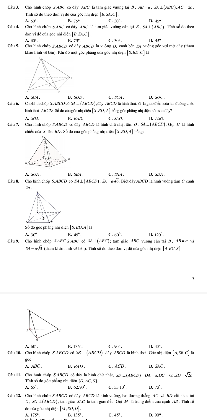 Cho hình chóp S.ABC có đáy ABC là tam giác vuông tại B, AB=a,SA⊥ (ABC),AC=2a.
Tnh số đo theo đơn vị độ của góc nhị diện [B,SA,C].
A. 60°. B. 75° C. 30°. D. 45°.
Câu 4. Cho hình chóp SABC có đáy ABC * là tam giác vuông cân tại B , SA⊥ (ABC) ). Tính số đo theo
đơn vị độ của góc nhị diện [B,SA,C].
A. 60°. B. 75°. C. 30°. D. 45°.
Câu 5. Cho hình chóp S.ABCD có đáy ABCD là vuông O, cạnh bên SA vuông góc với mặt đáy (tham
khảo hình vẽ bên). Khi đó một góc phẳng của góc nhị diện [S,BD,C] là
A
A. SCA . B. SOD. C. SOA . D. SOC .
Câu 6. Cho hình chóp S.ABCD có SA⊥ (ABCD) dáy ABCD là hình thoi. O là giao điểm của hai đường chéo
hình thoi ABCD. Số đo của góc nhị diện [S,BD,A] bằng góc phẳng nhị diện nào sau đây?
A. SOA. B. BAD. C. SAO. D. ASO.
Câu 7. Cho hình chóp S.ABCD có đáy ABCD là hình chữ nhật tâm O,SA⊥ (A BCD). Gọi H là hình
chiều của S lên BD . Số đo của góc phẳng nhị diện [S,BD,A] bằng:
A. SOA . B. SBA. C. SHA . D. SDA .
Câu 8. Cho hình chóp S.ABCD có SA⊥ (ABCD),SA=asqrt(6) ,  Biết đáy ABCD là hình vuông tâm 0 cạnh
2a .
ố đo góc phẳng nhị diện [S,BD,A] là:
A. 30°. B. 45^0. C. 60°. D. 120°.
Câu 9. Cho hình chóp S.ABC S.ABC có SA⊥ (ABC); tam giác ABC vuông cân tại B , AB=a và
SA=asqrt(3) (tham khảo hình vẽ bên). Tính số đo theo đơn vị độ của góc nhị ở dien [A,BC,S].
A. 60°. B. 135°. C. 90°. D. 45°.
Câu 10. Cho hình chóp S.ABCD có SB⊥ (ABCD) , đáy ABCD là hình thoi. Góc nhị diện [A,SB,C] là
góc
A. ABC . B. BAD . C. ACD. D. SAC .
Câu 11. Cho hình chóp S.ABCD có đáy là hình chữ nhật, SD⊥ (ABCD),DA=a,DC=6a,SD=sqrt(2)a.
Tính số đo góc phẳng nhị diện [D,AC,S]
A. 65°. B. 62,90°. C. 55,10°. D. 73°.
Câu 12. Cho hình chóp S.ABCD có đáy ABCD là hình vuông, hai đường thắng AC và BD cắt nhau tại
0 , SO⊥ (ABCD) ), tam giác SAC là tam giác đều. Gọi M là trung điểm của cạnh AB . Tính số
đo của góc nhị diện [M,SO,D].
A. 175°. B. 135° C. 45°. D. 90°.