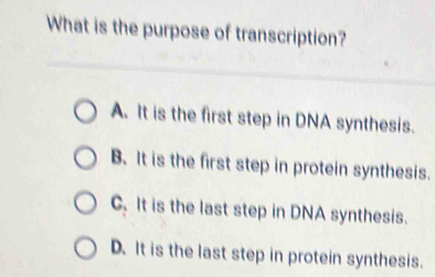 What is the purpose of transcription?
A. It is the first step in DNA synthesis.
B. It is the first step in protein synthesis.
C. It is the last step in DNA synthesis.
D. It is the last step in protein synthesis.