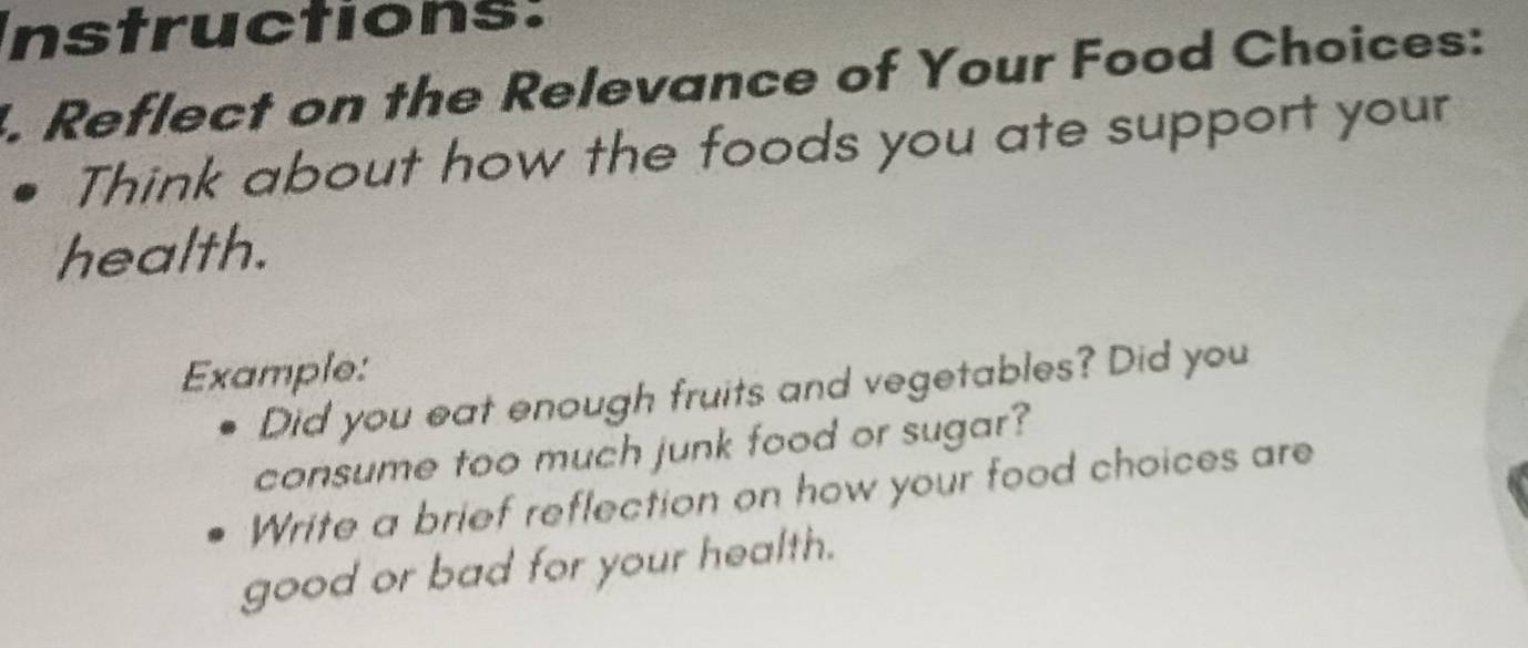 Instructions: 
. Reflect on the Relevance of Your Food Choices: 
Think about how the foods you ate support your 
health. 
Example: 
Did you eat enough fruits and vegetables? Did you 
consume too much junk food or sugar? 
Write a brief reflection on how your food choices are 
good or bad for your health.