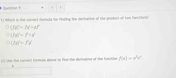 (1) Which is the correct formula for finding the derivative of the product of two functions?
(fg)'=fg'+gf'
(fg)'=f'+g'
(fg)'=f'g'
(2) Use the correct formula above to find the derivative of the function f(x)=x^3e^x.