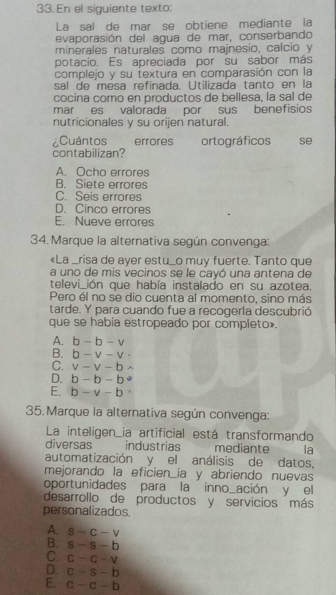 En el siguiente texto:
La sal de mar se obtiene mediante la
evaporasión del agua de mar, conserbando
minerales naturales como majnesio, calcio y
potacio. Es apreciada por su sabor más
complejo y su textura en comparasión con la
sal de mesa refinada. Utilizada tanto en la
cocina como en productos de bellesa, la sal de
mar es valorada por sus benefisios
nutricionales y su orijen natural.
¿Cuántos errores ortográficos se
contabilizan?
A. Ocho errores
B. Siete errores
C. Seis errores
D. Cinco errores
E. Nueve errores
34. Marque la alternativa según convenga:
《La _risa de ayer estu_o muy fuerte. Tanto que
a uno de mis vecinos se le cayó una antena de
televi_ión que había instalado en su azotea.
Pero él no se dio cuenta al momento, sino más
tarde. Y para cuando fue a recogerla descubrió
que se había estropeado por completo».
A. b-b-v
B. b-v-v·
C. v-v-b
D. b-b-b°
E. b-v-b
35.Marque la alternativa según convenga:
La inteligen_ia artificial está transformando
diversas industrias mediante la
automatización y el análisis de datos,
mejorando la eficien_ia y abriendo nuevas
oportunidades para la inno_ación y el
desarrollo de productos y servicios más
personalizados.
A. S-C-V
B. s-s-b
C. C-C-V
D. c-s-b
E. c-c-b