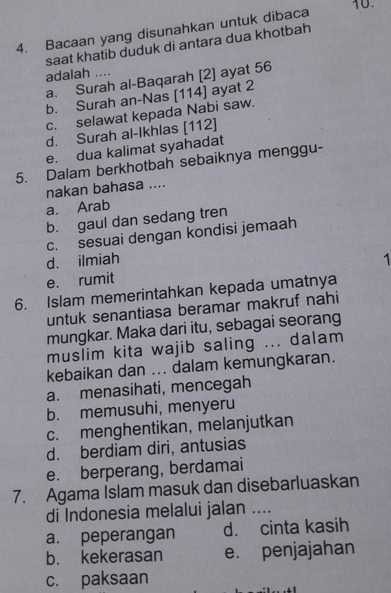 Bacaan yang disunahkan untuk dibaca
saat khatib duduk di antara dua khotbah
adalah ....
a. Surah al-Baqarah [2] ayat 56
b. Surah an-Nas [114] ayat 2
c. selawat kepada Nabi saw.
d. Surah al-Ikhlas [112]
e. dua kalimat syahadat
5. Dalam berkhotbah sebaiknya menggu-
nakan bahasa ....
a. Arab
b. gaul dan sedang tren
c. sesuai dengan kondisi jemaah
d. ilmiah 1
e. rumit
6. Islam memerintahkan kepada umatnya
untuk senantiasa beramar makruf nahi
mungkar. Maka dari itu, sebagai seorang
muslim kita wajib saling ... dalam
kebaikan dan ... dalam kemungkaran.
a. menasihati, mencegah
b. memusuhi, menyeru
c. menghentikan, melanjutkan
d. berdiam diri, antusias
e. berperang, berdamai
7. Agama Islam masuk dan disebarluaskan
di Indonesia melalui jalan ....
a. peperangan d. cinta kasih
b. kekerasan e. penjajahan
c. paksaan