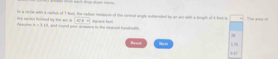 nect answer from each drop-down menu. 
In a circle with a radius of 7 feet, the radian measure of the central angle subtended by an arc with a length of 4 feet is 
the sector formed by the arc is 42.9 V square feet. . The area of 
Assume π =3.14 , and round your answers to the nearest hundredth.
28
Reset Next 1.75
0.57