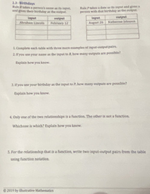 2.3 : Birthdays 
Rule & takes a persm's name as its inpust. P takes a date as its input and gives a 
and gives their birthday as the output. Rulie person with that birthday as the output. 


1. Complete each table with three more examples of input-output pairs. 
2. If you use your name as the input to 8, how many outputs are possible? 
Explain how you know. 
3. If you use your birthday as the input to P. how many outputs are possible? 
Explain how you know. 
4. Only one of the two relationships is a function. The other is not a function. 
Whichone is which? Explain how you know. 
5. For the relationship that is a function, write two input-output pairs from the table 
using function notation. 
© 2019 by Ilustrative Mathematics