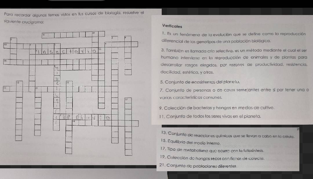 Para recordar algunos temas vistos en tus cursos de biología, resuelve el 
siguiente crucigroma: 
Verticales 
1. Es un fenómeno de la evolución que se define como la reproducción 
diferencial de los genotipos de una población biológica. 
to 
3. También es llamada cría selectiva, es un método mediante el cual el ser 
humano interviene en la reproducción de animales y de plantas para 
8 
desarrollar rasgos elegidos, por razones de productividad, resistencia, 
docilidad, estética, y otros. 
5. Conjunto de ecosistemas del planela. 
15 
7. Conjunto de personas o de cosas semejantes entre sí por tener una o 
varias características comunes. 
9. Colección de bacterias y hongos en medios de cultivo. 
11. Conjunto de todos los seres vivos en el planeta. 
2' 
13. Conjunto de reacciones químicas que se llevan a cabo en la célula. 
15. Equilibrio del modio interno. 
17. Tipo de metabolismo que acurre con la fotosíntesis 
19. Colección de hongos secos con ficnas de colecta. 
21. Conjunto de poblaciones diferentes.