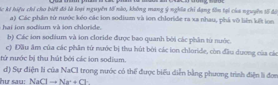 mưor an (NãC)) trông nược
Kác kí hiệu chỉ cho biết đó là loại nguyên tố nào, không mang ý nghĩa chỉ dạng tồn tại của nguyên tố độ
a) Các phân tử nước kéo các ion sodium và ion chloride ra xa nhau, phá vỡ liên kết ion
hai n so dium v à ion chloride.
b) Các ion sodium và ion cloride được bao quanh bởi các phân từ nước.
c) Đầu âm của các phân tử nước bị thu hút bởi các ion chloride, còn đầu dương của các
tử nước bị thu hút bởi các ion sodium.
d) Sự điện li của NaCl trong nước có thể được biểu diễn bằng phương trình điện l đơn
hư sau: NaClto Na^++Cl^-.