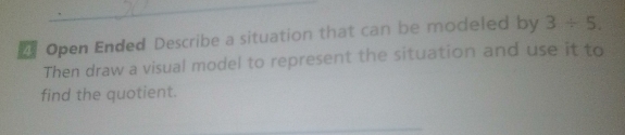 Open Ended Describe a situation that can be modeled by 3/ 5. 
Then draw a visual model to represent the situation and use it to 
find the quotient.