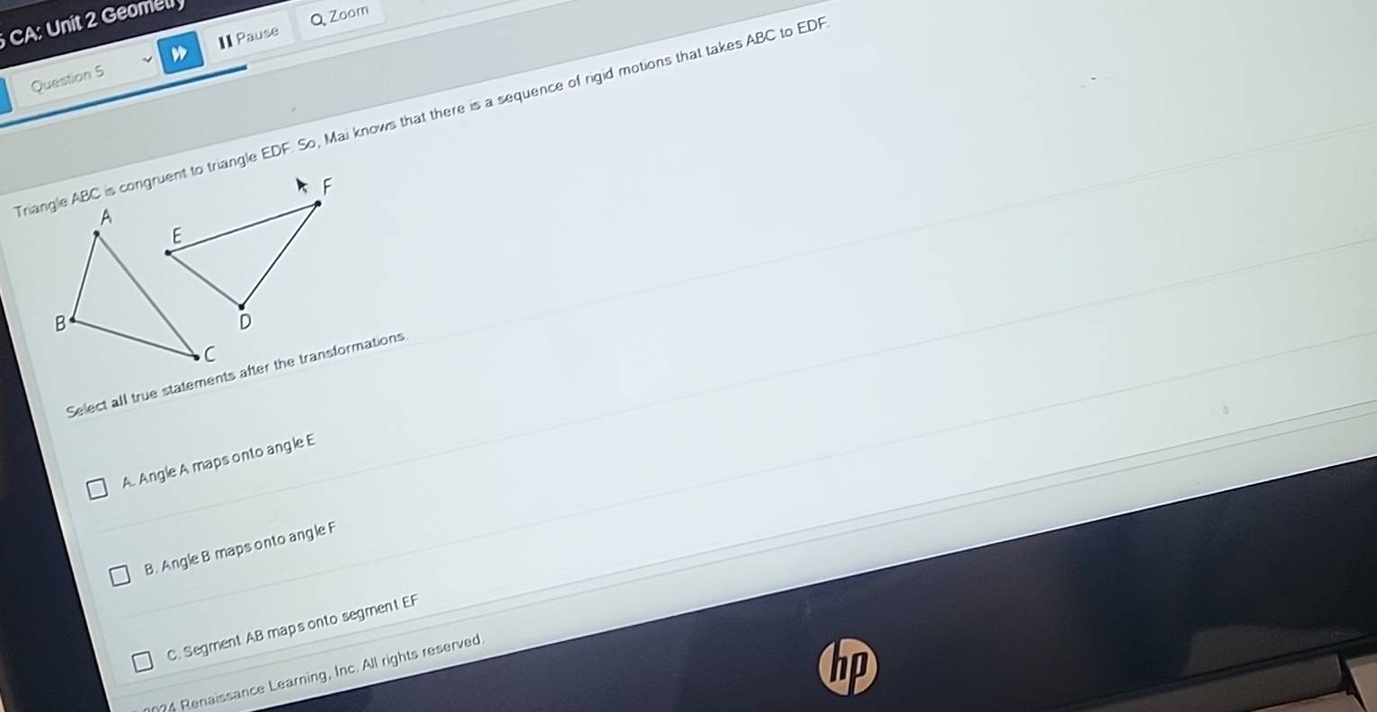 A: Unit 2 Geome
I Pause Q Zoom
Question 5
Triangle ABC is congruent to triangle EDF. So, Mai knows that there is a sequence of rigid motions that takes ABC to EDF
Select all true statements after the transformations
A. Angle A maps onto ang le E
B. Angle B maps onto angle F
C. Segment AB maps onto segment EF
?4 Renaissance Learning, Inc. All rights reserved