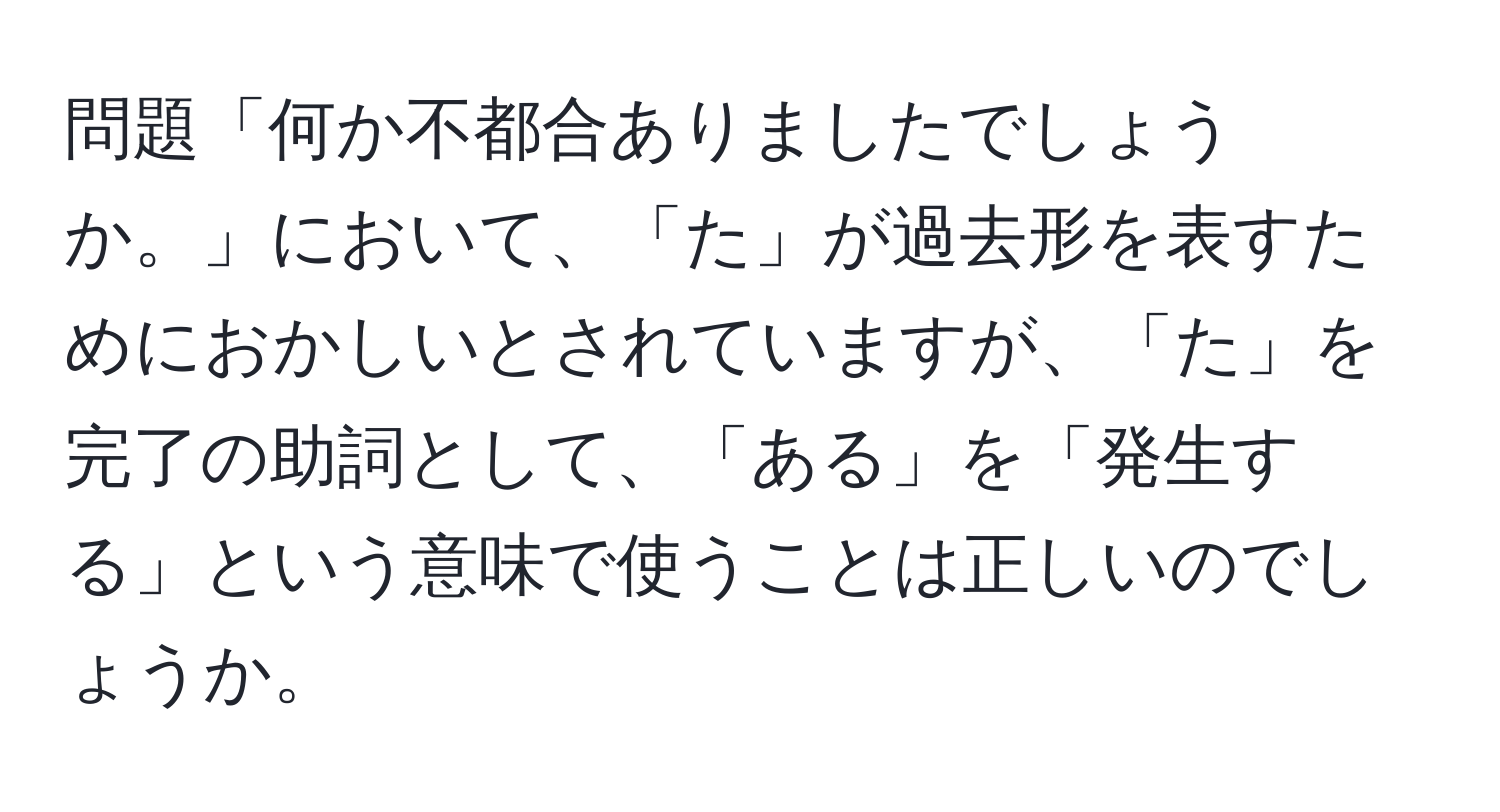 問題「何か不都合ありましたでしょうか。」において、「た」が過去形を表すためにおかしいとされていますが、「た」を完了の助詞として、「ある」を「発生する」という意味で使うことは正しいのでしょうか。