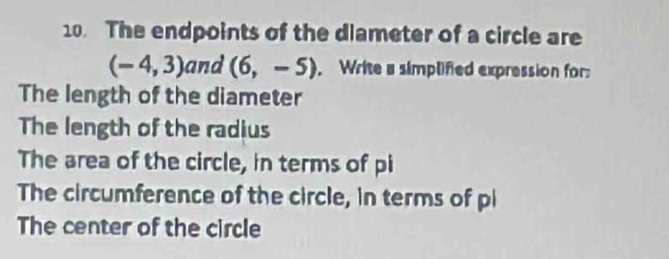 The endpoints of the diameter of a circle are
(-4,3) and (6,-5). Write a simplified expression for: 
The length of the diameter 
The length of the radius 
The area of the circle, in terms of pi 
The circumference of the circle, in terms of pi 
The center of the circle