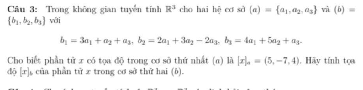 Trong không gian tuyến tính R^3 cho hai hệ cơ sở (a)= a_1,a_2,a_3 và (b)=
 b_1,b_2,b_3 với
b_1=3a_1+a_2+a_3, b_2=2a_1+3a_2-2a_3, b_3=4a_1+5a_2+a_3. 
Cho biết phần tử x có tọa độ trong cơ sở thứ nhất (a) là [x]_a=(5,-7,4). Hãy tính tọa 
độ [x]ь của phần tử x trong cơ sở thứ hai (b).