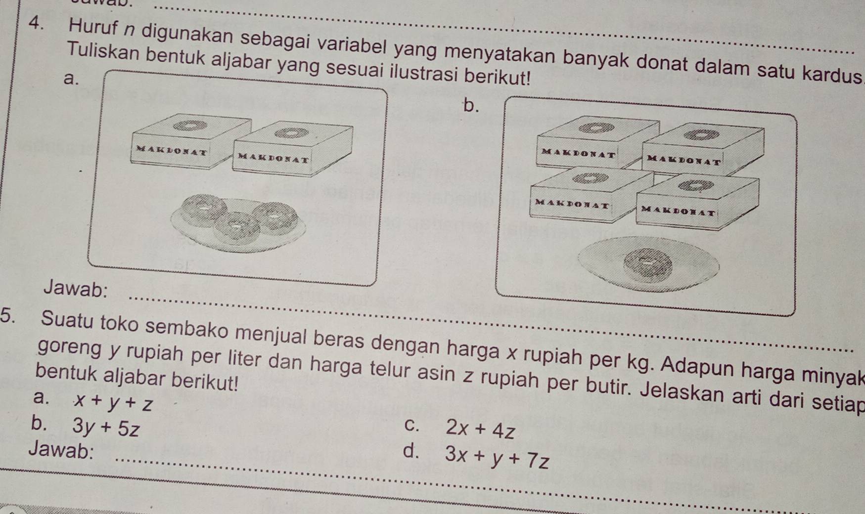 Huruf n digunakan sebagai variabel yang menyatakan banyak donat dalam satu kardus 
Tuliskan bentuk aljabar yanustrasi berikut! 
a. 
b 
Jaw 
5. Suatu toko sembako menjual beras dengan harga x rupiah per kg. Adapun harga minyak 
goreng y rupiah per liter dan harga telur asin z rupiah per butir. Jelaskan arti dari setiap 
bentuk aljabar berikut! 
a. x+y+z
b. 3y+5z C. 2x+4z
Jawab: d. 3x+y+7z