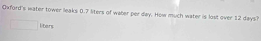 Oxford's water tower leaks 0.7 liters of water per day. How much water is lost over 12 days?
□ liters