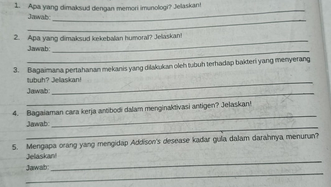 Apa yang dimaksud dengan memori imunologi? Jelaskan! 
_ 
Jawab: 
_ 
2. Apa yang dimaksud kekebalan humoral? Jelaskan! 
_ 
Jawab: 
_ 
3. Bagaimana pertahanan mekanis yang dilakukan oleh tubuh terhadap bakteri yang menyerang 
tubuh? Jelaskan! 
_Jawab: 
_ 
4. Bagaiaman cara kerja antibodi dalam menginaktivasi antigen? Jelaskan! 
_ 
Jawab: 
5. Mengapa orang yang mengidap Addison's desease kadar gula dalam darahnya menurun? 
_ 
Jelaskan! 
_ 
Jawab: