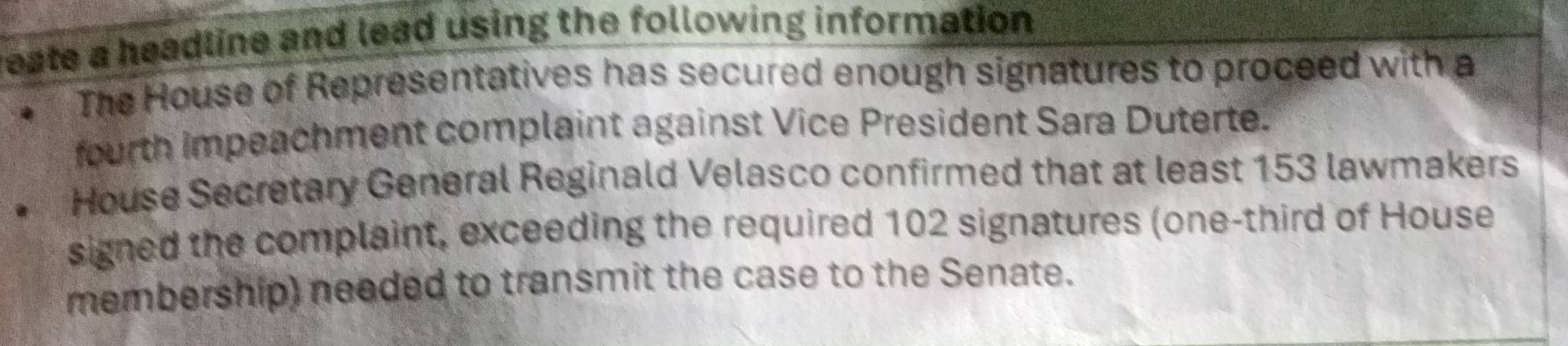 reate a headline and lead using the following information . 
The House of Representatives has secured enough signatures to proceed with a 
fourth impeachment complaint against Vice President Sara Duterte. 
House Secretary General Reginald Velasco confirmed that at least 153 lawmakers 
signed the complaint, exceeding the required 102 signatures (one-third of House 
membership) needed to transmit the case to the Senate.