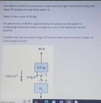 Two objects A and B are connected to each other by a light, inextensible string, with
object B hanging vertically below object A.
Object A has a mass of 4.0 kg.
An upward force of 80 N is experienced by the system, but the system is
accelerating downwards under its weight at a rate of 4.8 metres per second
squared.
A student says that the mass of object B is about three times the mass of object A.
Is the student correct?
here to search