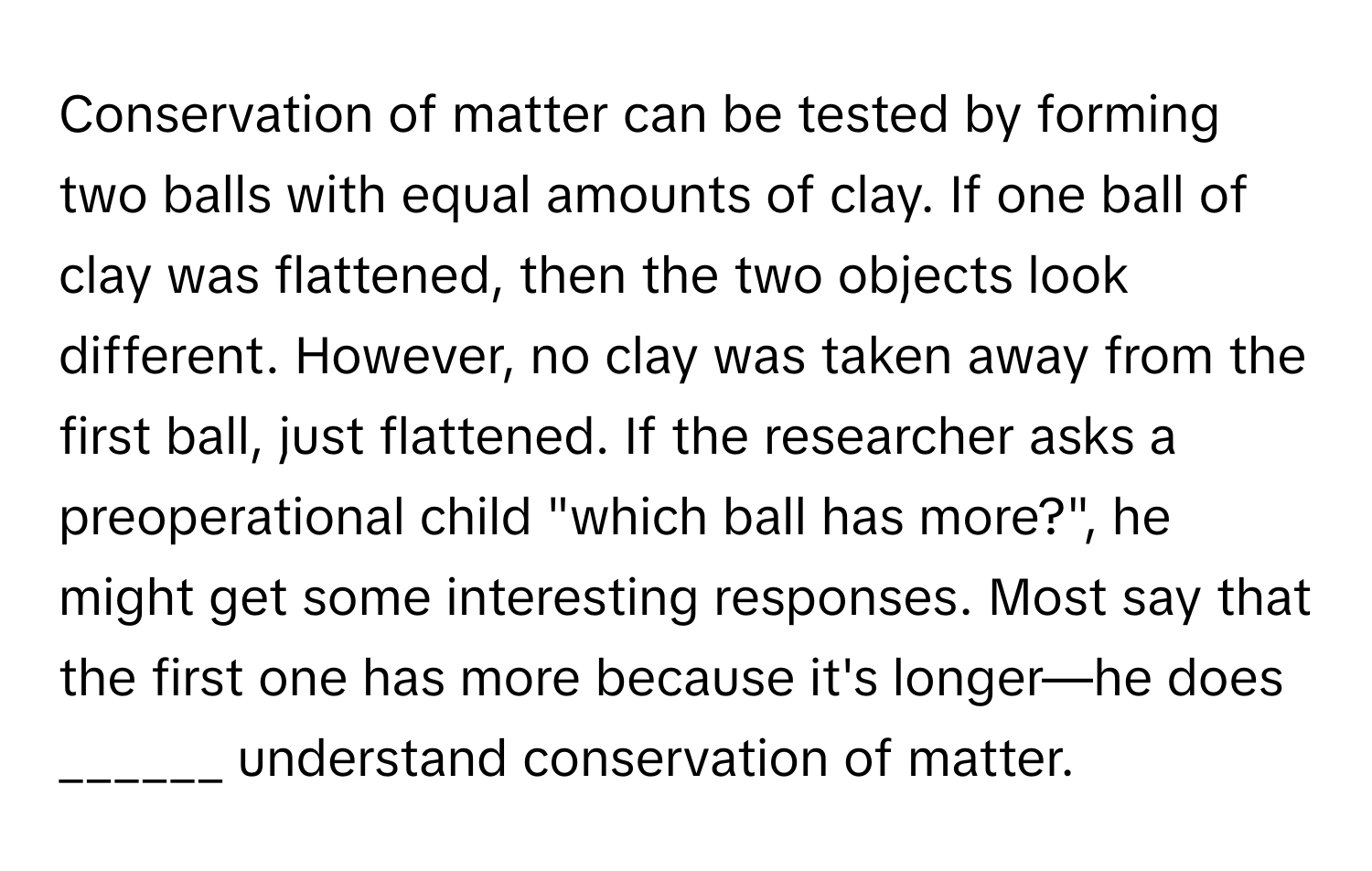 Conservation of matter can be tested by forming two balls with equal amounts of clay. If one ball of clay was flattened, then the two objects look different. However, no clay was taken away from the first ball, just flattened. If the researcher asks a preoperational child "which ball has more?", he might get some interesting responses. Most say that the first one has more because it's longer—he does ______ understand conservation of matter.