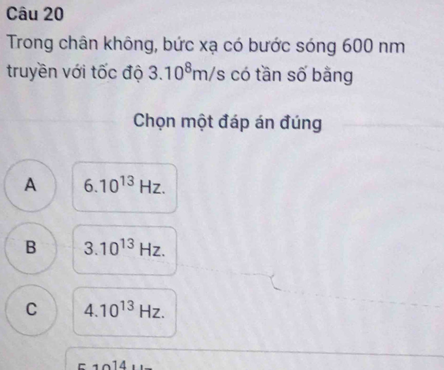 Trong chân không, bức xạ có bước sóng 600 nm
truyền với tốc độ 3.10^8m/s có tần số bằng
Chọn một đáp án đúng
A 6.10^(13)Hz.
B 3.10^(13)Hz.
C 4.10^(13)Hz. 
14