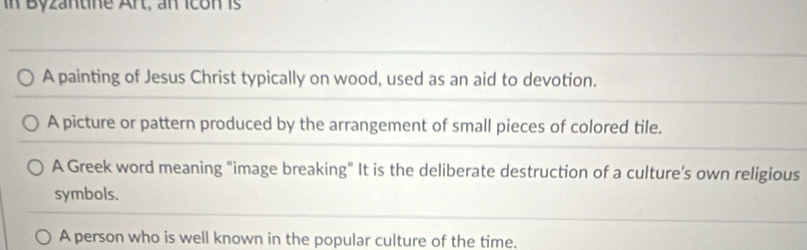 in Byzantine Art, an Icon is
A painting of Jesus Christ typically on wood, used as an aid to devotion.
A picture or pattern produced by the arrangement of small pieces of colored tile.
A Greek word meaning "image breaking" It is the deliberate destruction of a culture's own religious
symbols.
A person who is well known in the popular culture of the time.