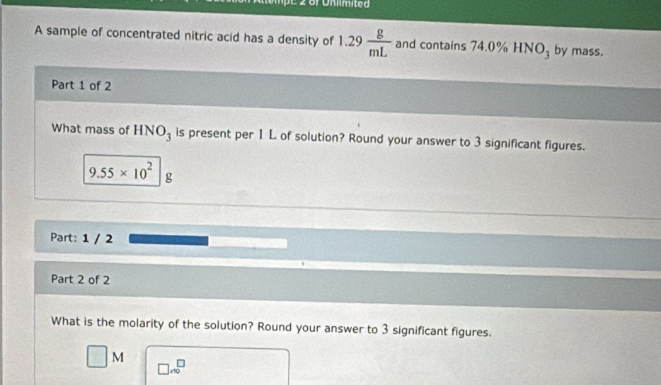 2üf Unlimited 
A sample of concentrated nitric acid has a density of 1.29 g/mL  and contains 74.0% HNO_3 by mass. 
Part 1 of 2 
What mass of HNO_3 is present per 1 L of solution? Round your answer to 3 significant figures.
9.55* 10^2 g
Part: 1 / 2 
Part 2 of 2 
What is the molarity of the solution? Round your answer to 3 significant figures.
M
□ * 10^□