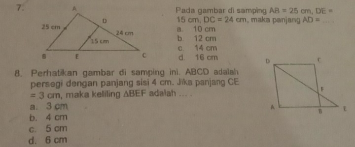 Pada gambar di samping AB=25cm, DE=
15cm, DC=24cm
, maka panjang AD= _
a. 10 cm
b. 12 cm
c. 14 cm
d. 16 cm
8. Perhatikan gambar di samping ini. ABCD adalah
persegi dengan panjang sisi 4 cm. Jika panjang CE
=3cm , maka keliling △ BEF adalah ... .
a. 3 cm
b. 4 cm
c. 5 cm
d. 6 cm