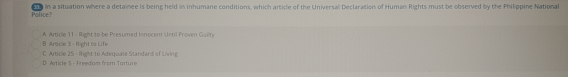 In a situation where a detainee is being held in inhumane conditions, which article of the Universal Declaration of Human Rights must be observed by the Philippine National
Police?
A Article 11 - Right to be Presumed Innocent Until Proven Guilty
B Article 3 - Right to Life
C Article 25 - Right to Adequate Standard of Living
D Article 5 - Freedom from Torture
