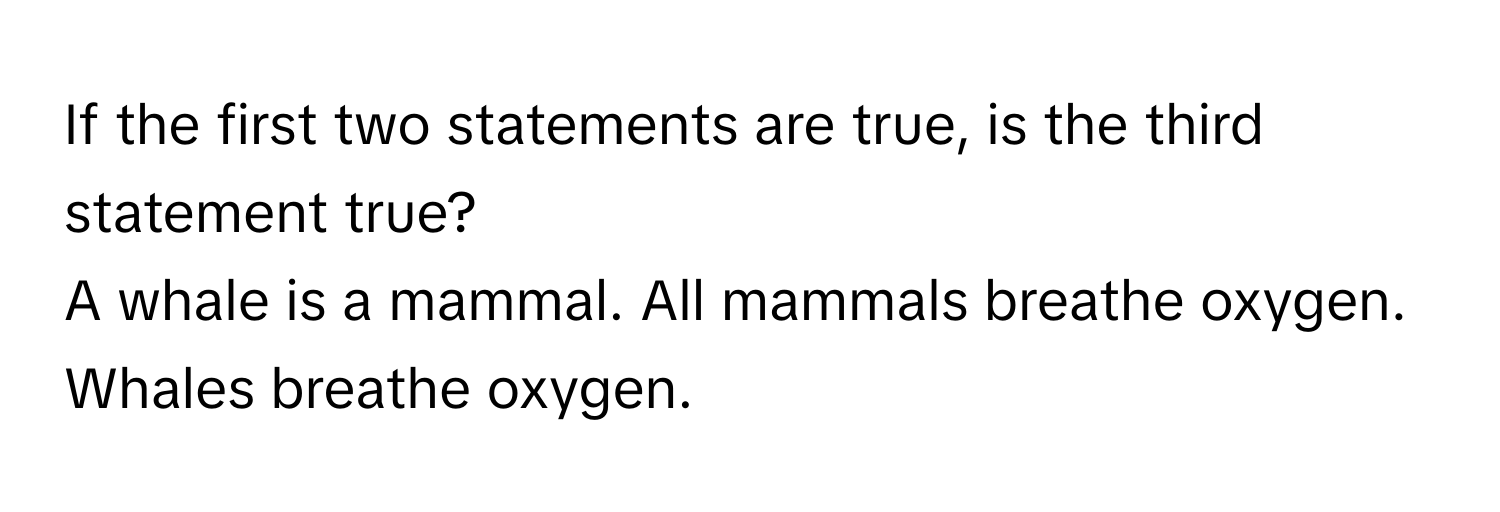 If the first two statements are true, is the third statement true?
A whale is a mammal. All mammals breathe oxygen. Whales breathe oxygen.