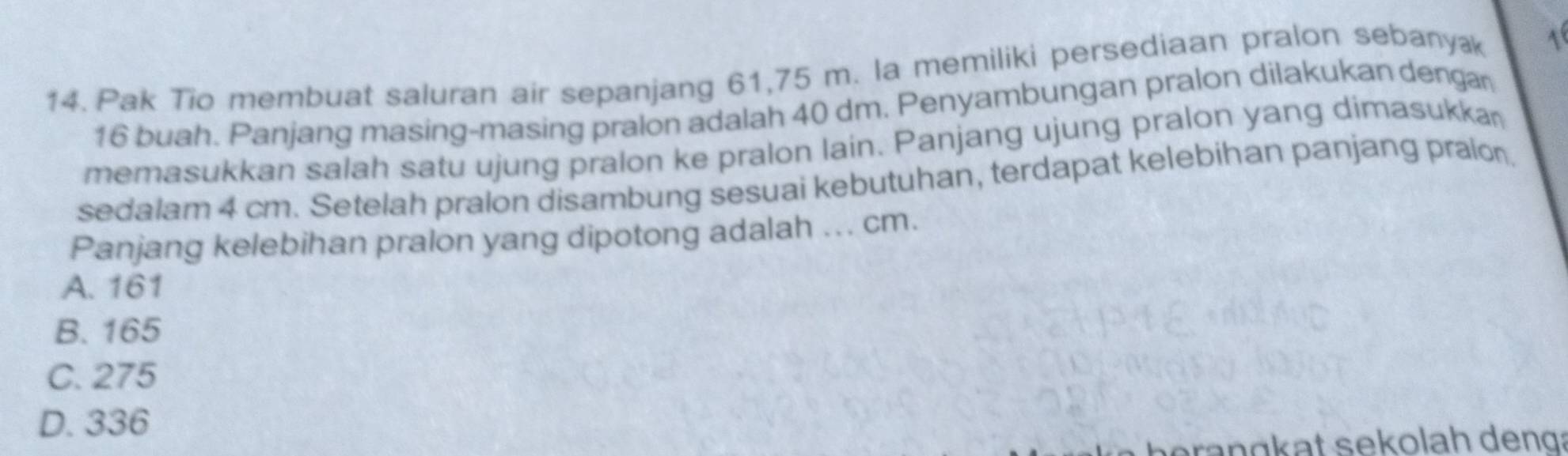 Pak Tio membuat saluran air sepanjang 61,75 m. la memiliki persediaan pralon sebanyæ
16 buah. Panjang masing-masing pralon adalah 40 dm. Penyambungan pralon dilakukan dengar
memasukkan salah satu ujung pralon ke pralon lain. Panjang ujung pralon yang dimasukkan
sedalam 4 cm. Setelah pralon disambung sesuai kebutuhan, terdapat kelebihan panjang pralon.
Panjang kelebihan pralon yang dipotong adalah ... cm.
A. 161
B. 165
C. 275
D. 336
ag at s ekolah deng