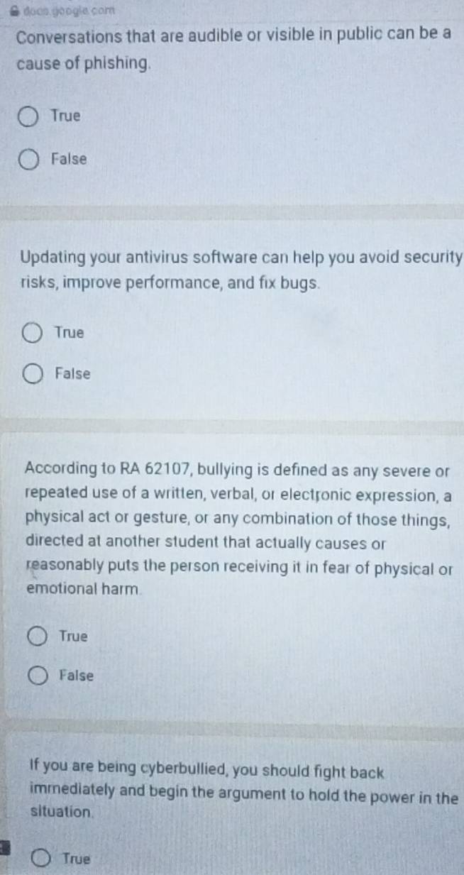 doos géogie com
Conversations that are audible or visible in public can be a
cause of phishing.
True
False
Updating your antivirus software can help you avoid security
risks, improve performance, and fix bugs.
True
False
According to RA 62107, bullying is defined as any severe or
repeated use of a written, verbal, or electronic expression, a
physical act or gesture, or any combination of those things,
directed at another student that actually causes or
reasonably puts the person receiving it in fear of physical or
emotional harm
True
False
If you are being cyberbullied, you should fight back
immediately and begin the argument to hold the power in the
situation.
True