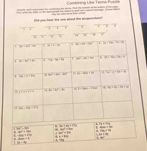 Combining Like Terms Puzzle
Simplify each expression by combining like terms. Find the answer at the bottom of the page.
Then write the letter on the appropriate line below to spell out a secret message. (Some letters
may be used more than once!)
Did you hear the one about the acupuncture?
_
_
_
_
_1 _2 _3 _7 _5 6 7 8 9
_
__
_
_
_
_10 _11 12 13 14 15 16 17
N. -3x+xy+21y
L 3m^2-2m
W. -3m^2+6m E. -6mn+5n
S. -4n^2+16n J. 3m^2+2m A. 13q+16
E. -2xy+21y B. x+6xy
L 2x+2y
o. -6mn+5
T. 3x-4y A. 10g D. 4n^2