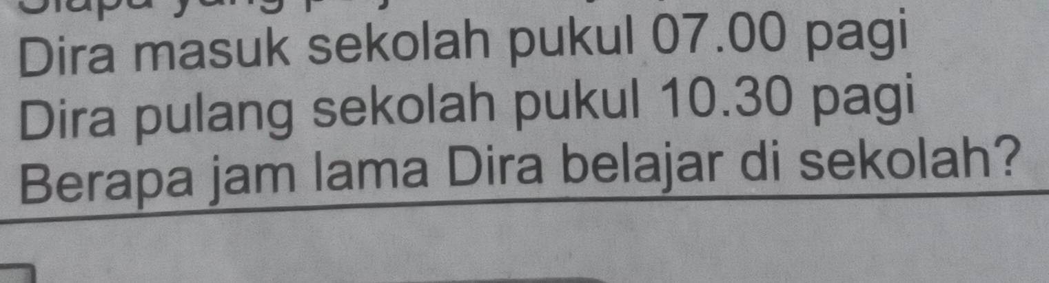 Dira masuk sekolah pukul 07.00 pagi 
Dira pulang sekolah pukul 10.30 pagi 
Berapa jam lama Dira belajar di sekolah?