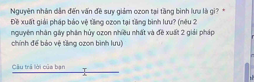 Nguyên nhân dẫn đến vấn đề suy giảm ozon tại tầng bình lưu là gì? * 
Đề xuất giải pháp bảo vệ tầng ozon tại tầng bình lưu? (nêu 2 
nguyên nhân gây phân hủy ozon nhiều nhất và đề xuất 2 giải pháp 
chính để bảo vệ tầng ozon bình lưu) 
r 
Câu trả lời của bạn