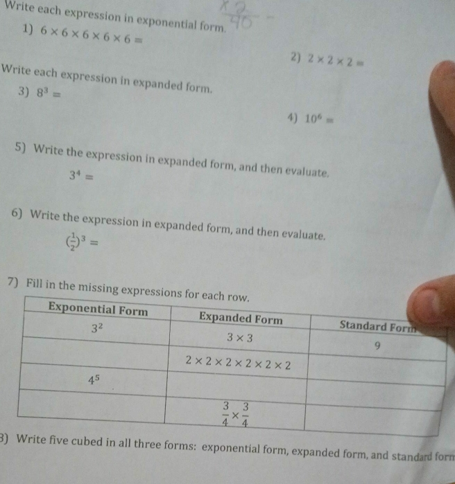 Write each expression in exponential form.
1) 6* 6* 6* 6* 6=
2) 2* 2* 2=
Write each expression in expanded form.
3) 8^3=
4) 10^6=
5) Write the expression in expanded form, and then evaluate.
3^4=
6) Write the expression in expanded form, and then evaluate.
( 1/2 )^3=
7) Fill in the missing exp
3)ive cubed in all three forms: exponential form, expanded form, and standad form