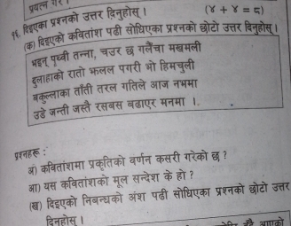 पयलन गर 
१६. हिंएका प्रशनको उत्तर दिनुहोस्।
(Y+Y=5)
(क) दिडएको कवितांश पढी सोधिएका प्रश्नको छोटो उत्तर दिनुहोस्। 
भइन् पृथ्वी तन्ना, चउर छ गलैंचा मखमली 
दुलाहाको रातो भलल पगरी ओो हिमचुली 
बकुल्लाका ताती तरल गतिले आज नभमा 
उडे जन्ती जस्तै रसबस बढाएर मनमा । 
प्शनहरू : 
ब) कवितांशमा प्रकृतिको वर्णन कसरी गरेको छ? 
आ) यस कवितांशको मूल सन्देश के हो ? 
(ख) दिइएको निबन्धको अंश पढी सोधिएका प्रश्नको छोटो उत्तर 
दिनहोस । आगको